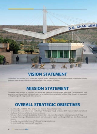 4 ANNUAL REPORT 2020 DGKC
VISION STATEMENT
To transform the Company into a modern and dynamic cement manufacturing company with qualified professionals and fully
equipped to play a meaningful role on sustainable basis in the economy of Pakistan.
MISSION STATEMENT
To provide quality products to customers and explore new markets to promote/expand sales of the Company through good
governance and foster a sound and dynamic team, so as to achieve optimum prices of products of the Company for sustainable
and equitable growth and prosperity of the Company.
• To enhance the profitability of the Company and maximize the shareholders' value;
• To increase the overall efficiency and productivity of the Company through continuous BMR, improvement of organizational
structure and optimum utilization of Company resources.
• To become the market leader by outshining the competitors and ensure the competitive advantage by new technology.
• To develop the strong and loyal dealers' network and to diversify the exports base through reliable and cost effective product
services.
• To develop and promote the brand as 'first choice' among its customers.
• To remain socially and environmentally responsible.
OVERALL STRATEGIC OBJECTIVES
 