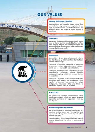 5
DGKC ANNUAL REPORT 2020 5
OUR VALUES
Inspiring, Motivating & Compelling
We're ambitious and innovative. We get excited about
our work. We bring energy and imagination to our
work in order to achieve a level of performance, not
achieved before. We achieve a higher standard of
excellence.
Competence
We can see things from different perspectives; we are
open to change and not bounded by how we have
done things in the past. We can respond rapidly and
adjust our mode of operation to meet stakeholders'
needs and achieve our goals.
Commitment
Shareholders – Create sustainable economic value for
our shareholders by utilizing an honest and efficient
business methodology.
Community – Committed to serve the society through
employment creation, support community projects &
events, and be a responsible corporate citizen.
Customers – Render service to our customers by using
state-of-the-art technology, offering diversified
products and aspiring to fulfil their needs to the best
of our abilities.
Employees – Be reliant on the inherent merit of the
employees and honour our relationships. Work
together to celebrate and reward the unique
backgrounds, viewpoints, skills, and talents of
everyone at the work place, at each level.
Be Respectful
We respect our customers, shareholders & others
stakeholders and want to fulfil their needs. We always
appreciate comments & suggestions from our
stakeholders.
Accountability and Keep Promises
We are accountable for providing quality products &
excellent services along with meeting the strict
requirements of regulatory standards and ethical
business practices.
Everything we do, should work perfectly. We maintain
integrity & excellence. We believe in actions, not in
words.
 