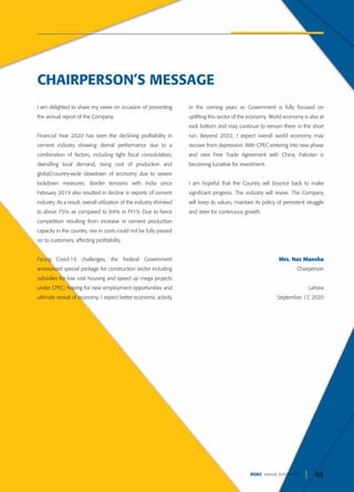 65
DGKC ANNUAL REPORT 2020
I am delighted to share my views on occasion of presenting
the annual report of the Company.
Financial Year 2020 has seen the declining profitability in
cement industry showing dismal performance due to a
combination of factors, including tight fiscal consolidation,
dwindling local demand, rising cost of production and
global/country-wide slowdown of economy due to severe
lockdown measures. Border tensions with India since
February 2019 also resulted in decline in exports of cement
industry. As a result, overall utilization of the industry shrinked
to about 75% as compared to 84% in FY19. Due to fierce
competition resulting from increase in cement production
capacity in the country, rise in costs could not be fully passed
on to customers, affecting profitability.
Facing Covid-19 challenges, the Federal Government
announced special package for construction sector including
subsidies for low cost housing and speed up mega projects
under CPEC; hoping for new employment opportunities and
ultimate revival of economy. I expect better economic activity
in the coming years as Government is fully focused on
uplifting this sector of the economy. World economy is also at
rock bottom and may continue to remain there in the short
run. Beyond 2022, I expect overall world economy may
recover from depression. With CPEC entering into new phase
and new Free Trade Agreement with China, Pakistan is
becoming lucrative for investment.
I am hopeful that the Country will bounce back to make
significant progress. The industry will revive. The Company
will keep its values, maintain its policy of persistent struggle
and steer for continuous growth.
Mrs. Naz Mansha
Chairperson
Lahore
September 17, 2020
CHAIRPERSON’S MESSAGE
 