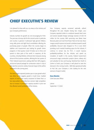 67
DGKC ANNUAL REPORT 2020
I am pleased to share with you my views on the industry and
your Company performance.
Industry numbers for growth are not encouraging for FY20.
The year was a bumpy ride for the cement sector in particular
and country in general. It witnessed high general inflation,
rising utility prices and tight fiscal consolidation affecting the
purchasing power of people. When the country began to
stabilize and Government was looking for growth driven
programs in third quarter, Covid-19 broke out in China and
spread to other parts of the world. In response, all the
countries, including Pakistan, enforced strict measures closing
almost all the business activities; affecting the last quarter of
FY20. Federal Government, seeking relief from IMF program,
announced special package for construction sector in July to
kick start the economic activity; financial impact of this will be
witnessed in the coming years.
The North region reported positive year on year growth which
was offset by the negative growth in South Zone. Swelled
exports of South Zone mainly comprised of clinker that is a
less value-added commodity than cement. High competition
due to increase in production capacity resulted in price war
that affected overall profitability of the industry.
Your Company capacity remained optimally utilized
throughout the year. Despite having less margin, your
Company exported clinker to contribute towards fixed costs
and earned valuable foreign exchange reserves of USD 59
million for the country. With upcoming new Waste Heat
Recovery plant and Coal Fired Power Plant at Hub site, these
margins would improve and would contribute towards overall
profitability. Discount rates dropped to 7% in June 2020
providing much needed breathing space for the industry. If
continue to remain low for FY21, it would improve
profitability/cashflows for the industry and speed up
circulation of wealth in the country. Federal Government
announced mega construction projects (dams, railway etc)
and subsidies for low cost housing. Stretched from North to
Centre to South, your Company is well placed to cater this
demand in the coming months. With fully operational facility
at Hub site, your Company is also looking for the new
avenues of export market.
Raza Mansha
Chief Executive Officer
Lahore
September 17, 2020
CHIEF EXECUTIVE’S REVIEW
 