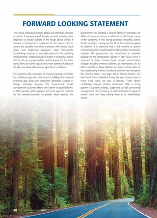 80 ANNUAL REPORT 2020 DGKC
The overall economic outlook, global and domestic, remains
uncertain. It requires a well thought out and decisive policy
response to ensure stability in the tough phase ahead. It
remains of paramount importance for the Government to
assess the possible economic scenarios with limited fiscal
space and exogenous pressures, while concurrently
undertaking measures to promptly respond to the unfolding
developments. Inflation could fall further if economic activity
fails to pick up as projected for next fiscal year. On the other
hand, there are some upside risks from potential food-price
shocks associated with adverse agricultural conditions.
On a positive side, realization of financial support committed
by multilateral agencies shall assist in fulfilling the potential
financing gap along with extending imperative support to
foreign exchange reserves. The Government should
complement its current efforts with further structural reforms.
In effect, greater policy vigilance and more vigor are required
for the needed transition to growth. More recently, the
government has initiated a phased lifting of restrictions for
different economic sectors conditional on the future course
of the pandemic. If this easing proceeds smoothly, activity
should pick up in coming months. Once the economy regains
its balance, it is expected that it will resume its growth
momentum which would boost the demand for construction
material. The government has introduced an incentive
package for the construction industry in April 2020 which is
expected to help increase local cement consumption.
Package includes amnesty scheme, tax exemptions, Rs 30
billion subsidy for Naya Pakistan and lower interest rates for
low cost housing. Further, Construction sector has been given
the industry status. Two large dams; Diamar Bhasha and
Mehmand Dam kickstarted during the year. Construction of
many small dams are also in process. These factors
contributed towards positive sentiments. With a strong
pipeline of growth projects, supported by high performing
management, the Company is well positioned to grow its
market share and keep adding value to its stakeholders’
wealth.
FORWARD LOOKING STATEMENT
 
