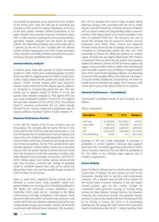 90 ANNUAL REPORT 2020 DGKC
locust attack on agriculture sector added fuel to fire. Outflow
of hot money from T-bills and PIBs due to uncertainty put
pressure on PKR, resulted in massive devaluation at the end
of the third quarter. However, Federal Government, in last
week of March, took proactive measures to introduce about
PKR 1.2 trillion economic package to ensure social protection,
agriculture support, subsidies and tax refund for export
industry. The State Bank of Pakistan also cut the policy rate to
7 percent by the end of June. Coupled with this national
disaster, already ongoing price war in the industry and export
of less valuable commodity (Clinker) worsened the situation
resulting in the poor profitability ratios in industry.
Cement Industry Analysis:
In volume terms, total sales quantity of industry witnessed
growth of 1.98%. North zone contributed growth of 4.03%
which was offset by negative growth of 4.00% in South Zone.
Further analysis shows that the growth was mainly driven by
exports 19.98% (mainly clinker) while local dispatches
showed modest decline of 0.94% despite capacity additions
as compared to corresponding period last year. This was
mainly due to negative impact of COVID-19 in the last
quarter. Sales utilization dropped to 75% against 84% last
year. It was contributed by exports 12% (FY19: 12%) against
the local sales utilization of 63% (FY19: 72%). Pre and post
Covid-19 economic environment did not create enough
demand for the industry to generate proportionate sales to
capacity additions, resulting in decline in sales utilization %.
Business Performance Review:
In line with the industry, FY20 of your Company was not
encouraging. The company able to reverse the loss in the
2nd quarter of the FY20 but could not maintain pace in 3rd
and 4rth quarter due to cycling trend of cement industry, lock
down at the end of March (quantity dropped by 41% in the
month of May), continuous cost pressure and tough price war
due to fierce competition. For the FY20, overall cement sales
quantity registered modest decline, mainly due to business
closure in the last quarter. Exports of cement declined mainly
from halt of exports to India after imposition of 200% duty.
Sales utilization of your Company improved to 102% (FY19:
89%). Clinker exports was another avenue introduced last
year. Your Company continued with strategy of exporting
clinker to contribute towards fixed costs and to reduce the
piling clinker stocks, also earning valuable foreign reserves of
USD 59 million for the country.
Sales, in value terms, registered decline primarily due to
decrease in cement price. Costs escalation mainly from
general inflation, rise in energy prices (including withdrawal of
PM Relief) and continuous currency devaluation since
September 2018 could not be absorbed in the falling
cement prices amid high competition in the industry. There
was some relief due to fall in coal and furnace oil prices in last
quarter. WHR plant also became operational during the year,
saving valuable energy cost. However, overall cost remained
neck-to-neck with demand driven sales price. This resulted in
fall in GP (in absolute terms and as %age of sales). Selling
expenses increase were associated with the rise in clinker
exports. Low GDP forecast for next financial years of Pakistan
and our export market and long-standing Indian customers
resulted in the high provision of our trade receivables in the
form of ‘Expected Credit loss’. The Company also had to
absorb the exchange loss on account of massive currency
devaluation since March 2020. Finance cost registered
increase mainly driven by hike in average discount rates as
compared to corresponding period last year and more
borrowings to finance the inflationary pressure on working
capital. However, this was slightly offset by the SBP measure
of lowering of discount rate in the last quarter. Your Company
availed the refinance scheme of SBP to finance salaries and
wages. Its financial effect shall be visible in the next financial
year. Honorable Supreme Court of Pakistan, in August, ruled in
favor of the Government regarding collection of outstanding
amount of GIDC payable without Late Payment Surcharge in
24 equal monthly installments. Cement prices are driven by
market forces of demand and supply. Your Company could
not be able to pass on the effect of GIDC to its customer.
Financial Performance – Consolidated
Summarized consolidated results of your Company are as
follows:
PKR in in thousands
Description FY20 FY19 Change %
Net Sales 41,592,686 43,627,007 (4.7%)
Gross Profit 1,965,776 5,674,200 (65.4%)
PBT (3,805,001) 2,280,053 (266.9%)
PAT (2,229,185) 1,864,883 (219.5%)
EPS (PKR/Share) (5.05) 4.16 (221.4%)
Decrease in PAT was mainly attributable to decrease in
profitability in cement segment. Individual dairy segment
faced loss of Rs 119 million against the profit of Rs 61 million
due to increase in feed cost. This was offset by profitability of
Rs 130 million in the individual paper segment due to
increase in paper prices.
Future Outlook
Covid-19 effect in Pakistan seem to decline since August and
Government of Pakistan has also opened up most of the
businesses, heading back to normalcy with precautionary
measures. This is positive news but with some cautions for
the second wave. Economic indicators in July and August
showed positive signs for the country. Package for
construction sector (primarily focusing on housing sector;
subsidy for Naya Pakistan Housing Scheme, tax relaxation
measures etc) announced recently may generate massive
demand in a year or two. Relief in the form of lowering of FED
by Rs 25/bag in Finance Act 2020 is an encouraging
development. PM along with Sindh Government announced
Karachi Transformation Plan for Rs 1.1 trillion. Ravi River Front
 