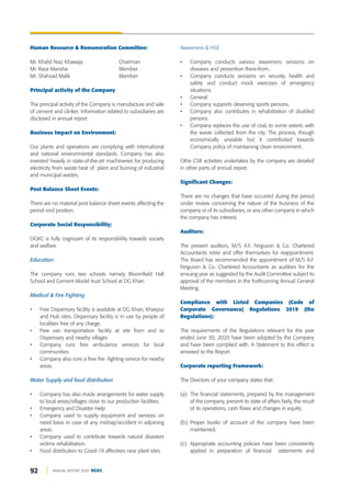 92 ANNUAL REPORT 2020 DGKC
Human Resource & Remuneration Committee:
Mr. Khalid Niaz Khawaja Chairman
Mr. Raza Mansha Member
Mr. Shahzad Malik Member
Principal activity of the Company
The principal activity of the Company is manufacture and sale
of cement and clinker. Information related to subsidiaries are
disclosed in annual report
Business Impact on Environment:
Our plants and operations are complying with international
and national environmental standards. Company has also
invested heavily in state-of-the-art machineries for producing
electricity from waste heat of plant and burning of industrial
and municipal wastes.
Post Balance Sheet Events:
There are no material post balance sheet events affecting the
period end position.
Corporate Social Responsibility:
DGKC is fully cognizant of its responsibility towards society
and welfare.
Education
The company runs two schools namely Bloomfield Hall
School and Cement Model trust School at DG Khan.
Medical & Fire Fighting
• Free Dispensary facility is available at DG Khan, Khairpur
and Hub sites. Dispensary facility is in use by people of
localities free of any charge.
• Free van transportation facility at site from and to
Dispensary and nearby villages
• Company runs free ambulance services for local
communities.
• Company also runs a free fire -fighting service for nearby
areas.
Water Supply and food distribution
• Company has also made arrangements for water supply
to local areas/villages close to our production facilities.
• Emergency and Disaster Help
• Company used to supply equipment and services on
need basis in case of any mishap/accident in adjoining
areas.
• Company used to contribute towards natural disasters
victims rehabilitation.
• Food distribution to Covid-19 affectees near plant sites
Awareness & HSE
• Company conducts various awareness sessions on
diseases and prevention there-from.
• Company conducts sessions on security, health and
safety and conduct mock exercises of emergency
situations.
• General
• Company supports deserving sports persons.
• Company also contributes in rehabilitation of disabled
persons.
• Company replaces the use of coal, to some extent, with
the waste collected from the city. The process, though
economically unviable but it contributed towards
Company policy of maintaining clean environment.
Othe CSR activities undertakes by the company are detailed
in other parts of annual report.
Significant Changes:
There are no changes that have occurred during the period
under review concerning the nature of the business of the
company or of its subsidiaries, or any other company in which
the company has interest.
Auditors:
The present auditors, M/S A.F. Ferguson & Co. Chartered
Accountants retire and offer themselves for reappointment.
The Board has recommended the appointment of M/S A.F.
Ferguson & Co. Chartered Accountants as auditors for the
ensuing year as suggested by the Audit Committee subject to
approval of the members in the forthcoming Annual General
Meeting.
Compliance with Listed Companies (Code of
Corporate Governance) Regulations 2019 (the
Regulations):
The requirements of the Regulations relevant for the year
ended June 30, 2020 have been adopted by the Company
and have been complied with. A Statement to this effect is
annexed to the Report.
Corporate reporting Framework:
The Directors of your company states that:
(a) The financial statements, prepared by the management
of the company, present its state of affairs fairly, the result
of its operations, cash flows and changes in equity;
(b) Proper books of account of the company have been
maintained;
(c) Appropriate accounting policies have been consistently
applied in preparation of financial statements and
 