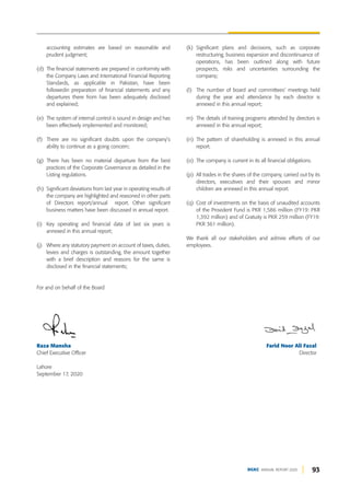 93
DGKC ANNUAL REPORT 2020
(k) Significant plans and decisions, such as corporate
restructuring, business expansion and discontinuance of
operations, has been outlined along with future
prospects, risks and uncertainties surrounding the
company;
(l) The number of board and committees’ meetings held
during the year and attendance by each director is
annexed in this annual report;
m) The details of training programs attended by directors is
annexed in this annual report;
(n) The pattern of shareholding is annexed in this annual
report.
(o) The company is current in its all financial obligations.
(p) All trades in the shares of the company, carried out by its
directors, executives and their spouses and minor
children are annexed in this annual report.
(q) Cost of investments on the basis of unaudited accounts
of the Provident Fund is PKR 1,586 million (FY19: PKR
1,392 million) and of Gratuity is PKR 259 million (FY19:
PKR 361 million).
We thank all our stakeholders and admire efforts of our
employees.
accounting estimates are based on reasonable and
prudent judgment;
(d) The financial statements are prepared in conformity with
the Company Laws and International Financial Reporting
Standards, as applicable in Pakistan, have been
followedin preparation of financial statements and any
departures there from has been adequately disclosed
and explained;
(e) The system of internal control is sound in design and has
been effectively implemented and monitored;
(f) There are no significant doubts upon the company’s
ability to continue as a going concern;
(g) There has been no material departure from the best
practices of the Corporate Governance as detailed in the
Listing regulations.
(h) Significant deviations from last year in operating results of
the company are highlighted and reasoned in other parts
of Directors report/annual report. Other significant
business matters have been discussed in annual report.
(i) Key operating and financial data of last six years is
annexed in this annual report;
(j) Where any statutory payment on account of taxes, duties,
levies and charges is outstanding, the amount together
with a brief description and reasons for the same is
disclosed in the financial statements;
For and on behalf of the Board
Raza Mansha Farid Noor Ali Fazal
Chief Executive Officer Director
Lahore
September 17, 2020
 