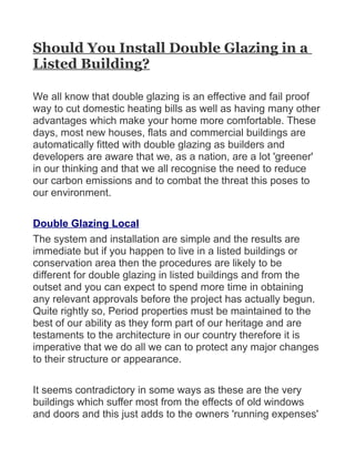 Should You Install Double Glazing in a
Listed Building?

We all know that double glazing is an effective and fail proof
way to cut domestic heating bills as well as having many other
advantages which make your home more comfortable. These
days, most new houses, flats and commercial buildings are
automatically fitted with double glazing as builders and
developers are aware that we, as a nation, are a lot 'greener'
in our thinking and that we all recognise the need to reduce
our carbon emissions and to combat the threat this poses to
our environment.

Double Glazing Local
The system and installation are simple and the results are
immediate but if you happen to live in a listed buildings or
conservation area then the procedures are likely to be
different for double glazing in listed buildings and from the
outset and you can expect to spend more time in obtaining
any relevant approvals before the project has actually begun.
Quite rightly so, Period properties must be maintained to the
best of our ability as they form part of our heritage and are
testaments to the architecture in our country therefore it is
imperative that we do all we can to protect any major changes
to their structure or appearance.

It seems contradictory in some ways as these are the very
buildings which suffer most from the effects of old windows
and doors and this just adds to the owners 'running expenses'
 