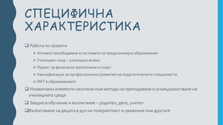 СПЕЦИФИЧНА
ХАРАКТЕРИСТИКА
 Работа по проекти
 Активно приобщаване в системата на предучилищно образование
 Училищен плод – училищно мляко
 Проект за физическо възпитание и спорт
 Квалификации за професионално развитие на педагогическите специалисти
 ИКТ в образованието
 Иновативни елементи насочени към методи на преподаване и усъвършенстване на
училищната среда
 Заедно в обучение и възпитание – родител, дете, учител
Възпитаване на децата в дух на толерантност и уважение към другите
 