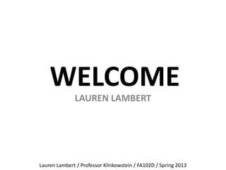 WELCOME
LAUREN LAMBERT
Lauren Lambert / Professor Klinkowstein / FA102D / Spring 2013
 