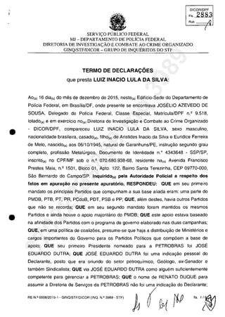 •
••
DICOR/DPF
Fis. 2883
Rub. /.l
(
SERV1<;:0 PUBLICO FEDERAL
MJ - DEPARTAMENTO DE POLfCIA FEDERAL
DIRETORIA DE INVESTIGA<;:ÂO E COMBATE AO CRIME ORGANIZADO
GINQ/STFIDICOR - GRUPO DE INQUERITOS DO STF
TERMO DE DECLARA~6ES
que presta LUIZ INACIO LULA DA SILVA:
Ao(s) 16 dia(s) do mes de dezembro de 2015, neste(a) Ediffcio-Sede do Departamento de
Pollcia Federal, em BrasflialDF, onde presente se encontrava JOSELIO AZEVEDO DE
SOUSA, Delegado de Pollcia Federal, Classe Especial, MatrfculalDPF n.Q
9.518,
lotado(a) e em exercicio nO(a) Diretoria de Investigac;ao e Combate ao Crime Organizado
- DICORlDPF, compareceu LUIZ INACIO LULA DA SILVA, sexe masculino,
nacionalidade brasileira, casado(a), filho(a) de Aristides Inacio da Silva e Euridice Ferreira
de Melo, nascido(a) aos 06/10/1945, natural de Garanhuns/PE, instruc;ao segundo grau
completo, profissao Metalurgico, Documento de Identidade n.o 4343648 - SSP/SP,
inscritO(a) no CPF/MF sob o n.Q
070.680.938-68, residente na(o) Avenida Francisco
Prestes Maia, n.Q
1501, Bloco 01, Apto. 122, Bairro Santa Terezinha, CEP 09770-000,
Sao Bernardo do Campo/SP. Inquirido(a) pela Autoridade Policial a respeito dos
fatos em apuragao no presente apurat6rio, RESPONDEU: QUE em seu primeiro
mandate os principais Partidos que compunham a sua base aliada eram: uma parte do
PMDB, PTB, PT, PR, PCdoB, PDT, PSB e PP; QUE, alem destes, havia outros Partidos
que nao se recorda; QUE em seu segundo mandato foram mantidos os mesmos
Partidos e ainda houve o apoio majoritârio do PMDB; QUE este apoio estava baseado
na afinidade dos Partidos com o programa de governO elaborado nas duas campanhas;
QUE, em uma politica de coaliz5es, presume-se que haja a distribuic;ao de Ministerios e
cargos importantes do Governo para os Partidos Politicos que comp5em a base de
apoio; QUE seu primeiro Presidente nomeado para a PETROBRAS foi JOSE
EDUARDO DUTRA; QUE JOSE EDUARDO DUTRA foi uma indicac;ao pessoal do
Declarante, posta que era oriundo do setor petroquimico, Ge6logo, ex-Senador e
tambem Sindicalista; QUE via JOSE EDUARDO DUTRA como alguem suficientemente
competente para gerenciar a PETROBRAS; QUE o nome de RENATO DUQUE para
assumir a Diretoria de Servic;os da PETROBRAS nao foi uma indicac;ao do Declarante;
",.'""""',., . G"O,mffi"OR ("o. "~ ,"o ~ (t'1)iP "'~
37022289859
Inq
3989
 