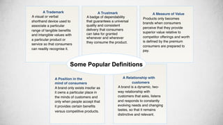 !A Trustmark!
!A badge of dependability
that guarantees a universal
quality and consistent
delivery that consumers
can take for granted
whenever and wherever
they consume the product. !
!A Measure of Value!
!Products only becomes
brands when consumers
perceive that they provide
superior value relative to
competitor offerings and worth
is deﬁned by the premium
consumers are prepared to
pay.!
!!
!
A Relationship with
customers!
!A brand is a dynamic, two-
way relationship with
customers that asks, listens
and responds to constantly
evolving needs and changing
tastes, so that it remains
distinctive and relevant. !
A Position in the!
mind of consumers!
A brand only exists insofar as
it owns a particular place in
the minds of customers and
only when people accept that
it provides certain beneﬁts
versus competitive products. !
!A Trademark!
!A visual or verbal
shorthand device used to
associate a particular
range of tangible beneﬁts
and intangible values with
a particular product or
service so that consumers
can readily recognise it. !
Some Popular Definitions
 