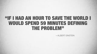 “IF I HAD AN HOUR TO SAVE THE WORLD I
WOULD SPEND 59 MINUTES DEFINING
THE PROBLEM”
—ALBERT EINSTEIN
 