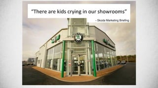 “There&are&kids&crying&in&our&showrooms”&
- Skoda Marketing Briefing
 