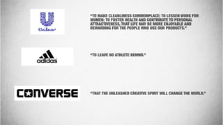 “TO MAKE CLEANLINESS COMMONPLACE; TO LESSEN WORK FOR
WOMEN; TO FOSTER HEALTH AND CONTRIBUTE TO PERSONAL
ATTRACTIVENESS, THAT LIFE MAY BE MORE ENJOYABLE AND
REWARDING FOR THE PEOPLE WHO USE OUR PRODUCTS.”
“TO LEAVE NO ATHLETE BEHIND.”
“THAT THE UNLEASHED CREATIVE SPIRIT WILL CHANGE THE WORLD.”
 