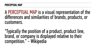 PERCEPTUAL MAP
A PERCEPTUAL MAP is a visual representation of the
differences and similarities of brands, products, or
customers.
“Typically the position of a product, product line,
brand, or company is displayed relative to their
competition.” - Wikipedia
 