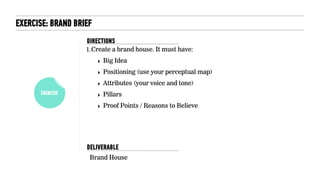 EXERCISE
EXERCISE: BRAND BRIEF
1.Create a brand house. It must have:
‣ Big Idea
‣ Positioning (use your perceptual map)
‣ Attributes (your voice and tone)
‣ Pillars
‣ Proof Points / Reasons to Believe
Brand House
DELIVERABLE
DIRECTIONS
 