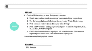EXERCISE
SEO
1. Create a SEO strategy for your final project company.
1. Create a perceptual map to assess your value against your competitors
2. Use the keyword planner to find your top keywords. Triage 7 to keywords
3. Draft 1 anchor content idea to drive your SEO strategy
4. Draft a SEO-optimize landing page for that piece of content: Page Title, URL,
H1, Alt Text, Meta Description
5. Create a content calendar to repurpose the anchor content. Note the main
keyword you’ll use for each time the content is repurposed
*Use worksheets from previous classes
SEO Strategy
DELIVERABLE
DIRECTIONS
 
