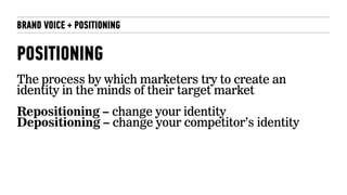 BRAND VOICE + POSITIONING
POSITIONING
The process by which marketers try to create an
identity in the minds of their target market
Repositioning – change your identity
Depositioning – change your competitor’s identity
 