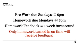 Digital Marketing
Pre Work due Sundays @ 6pm
Homework due Mondays @ 6pm
Homework Feedback = 1 week turnaround
Only homework turned in on time will
receive feedback!
 