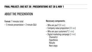 ABOUT THE PRESENTATION
Format: 7 minutes total
• 5 minute presentation + 2 minute Q&A
Necessary components:
• Who are you? [30 sec]
• Company value proposition [30 sec]
• Who are your customers? [1 min]
• Digital marketing campaign [3 min]
Channel(s)
Hypothesis
Results
Next steps
FINAL PROJECT: DUE OCT 30 | PRESENTATIONS OCT 30 & NOV 1
 