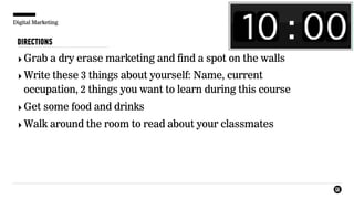 Digital Marketing
DIRECTIONS
‣Grab a dry erase marketing and find a spot on the walls
‣Write these 3 things about yourself: Name, current
occupation, 2 things you want to learn during this course
‣Get some food and drinks
‣Walk around the room to read about your classmates
 