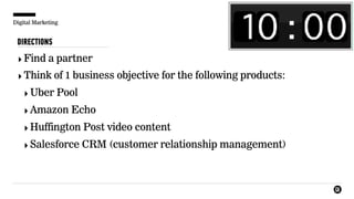 Digital Marketing
DIRECTIONS
‣Find a partner
‣Think of 1 business objective for the following products:
‣Uber Pool
‣Amazon Echo
‣Huffington Post video content
‣Salesforce CRM (customer relationship management)
 