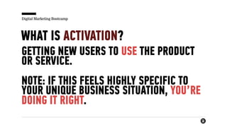 Digital Marketing Bootcamp
WHAT IS ACTIVATION?
GETTING NEW USERS TO USE THE PRODUCT
OR SERVICE.
NOTE: IF THIS FEELS HIGHLY SPECIFIC TO
YOUR UNIQUE BUSINESS SITUATION, YOU’RE
DOING IT RIGHT.
 