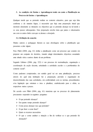 3. As condições do Ensino e Aprendizagem tendo em conta a Planificação no
Processo do Ensino e Aprendizagem
Qualquer tarefa que se pretende realizar no contexto educativo, para que seja feita
conforme e de maneira lógica, é necessário que haja uma preparação inicial que
mostrará claramente as intenções ou objectivos que se pretende alcançar na tal tarefa e
os seus passos subsequentes. Esta preparação envolve itens que juntos e relacionados
uns com os outros farão com que se alcance o desejado.
3.1. Definição do conceito
Muitos autores e pedagogos fizeram as suas abordagens sobre a planificação que
passamos a citar alguns:
Para Piletti (2004, pág. 61) define a planificação como um processo que consiste em
preparar um conjunto de decisões, visando atingir determinados objectivos assumindo
uma atitude séria e curiosa diante de um problema.
Segundo Libâneo (2006, pág. 222) é um processo de racionalização, organização e
coordenação da acção docente, articulando a actividade escolar e a problemática do
contexto social”.
Como pudemos compreender, em sentido geral vai ser uma planificação, processo
através do qual uma instituição faz a preparação, previsão e organização do
desenvolvimento das suas actividades, em conformidade com as normas, procedimentos
e/ou legislação que orientam a área a planificar, estabelecendo para o efeito, as
respectivas metas e prazos.
De acordo com Pilleti (2004, pág. 61) menciona que no processo de planeamento
procuramos responder às seguintes perguntas:
 O que pretendo alcançar?
 Em quanto tempo pretendo alcançar?
 Como posso alcançar isso que pretendo?
 O que fazer e como fazer?
 Quais os recursos necessários
 O que e como analisar a situação a fim de verificar se o que pretendo foi
alcançado?
 