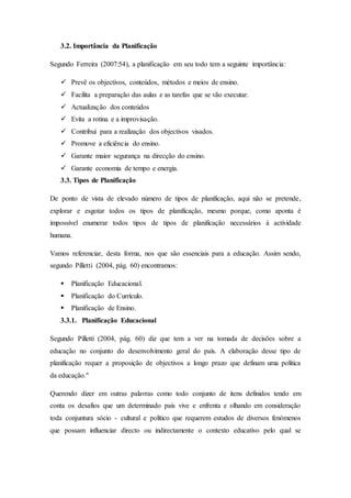 3.2. Importância da Planificação
Segundo Ferreira (2007:54), a planificação em seu todo tem a seguinte importância:
 Prevê os objectivos, conteúdos, métodos e meios de ensino.
 Facilita a preparação das aulas e as tarefas que se vão executar.
 Actualização dos conteúdos
 Evita a rotina e a improvisação.
 Contribui para a realização dos objectivos visados.
 Promove a eficiência do ensino.
 Garante maior segurança na direcção do ensino.
 Garante economia de tempo e energia.
3.3. Tipos de Planificação
De ponto de vista de elevado número de tipos de planificação, aqui não se pretende,
explorar e esgotar todos os tipos de planificação, mesmo porque, como aponta é
impossível enumerar todos tipos de tipos de planificação necessários à actividade
humana.
Vamos referenciar, desta forma, nos que são essenciais para a educação. Assim sendo,
segundo Pilletti (2004, pág. 60) encontramos:
 Planificação Educacional.
 Planificação do Currículo.
 Planificação de Ensino.
3.3.1. Planificação Educacional
Segundo Pilletti (2004, pág. 60) diz que tem a ver na tomada de decisões sobre a
educação no conjunto do desenvolvimento geral do país. A elaboração desse tipo de
planificação requer a proposição de objectivos a longo prazo que definam uma política
da educação."
Querendo dizer em outras palavras como todo conjunto de itens definidos tendo em
conta os desafios que um determinado país vive e enfrenta e olhando em consideração
toda conjuntura sócio - cultural e político que requerem estudos de diversos fenómenos
que possam influenciar directo ou indirectamente o contexto educativo pelo qual se
 