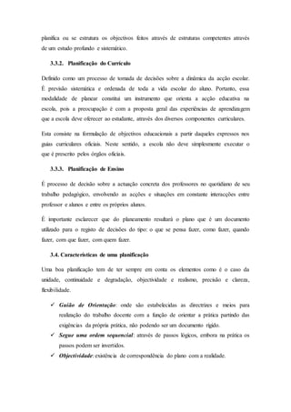 planifica ou se estrutura os objectivos feitos através de estruturas competentes através
de um estudo profundo e sistemático.
3.3.2. Planificação do Currículo
Definido como um processo de tomada de decisões sobre a dinâmica da acção escolar.
É previsão sistemática e ordenada de toda a vida escolar do aluno. Portanto, essa
modalidade de planear constitui um instrumento que orienta a acção educativa na
escola, pois a preocupação é com a proposta geral das experiências de aprendizagem
que a escola deve oferecer ao estudante, através dos diversos componentes curriculares.
Esta consiste na formulação de objectivos educacionais a partir daqueles expressos nos
guias curriculares oficiais. Neste sentido, a escola não deve simplesmente executar o
que é prescrito pelos órgãos oficiais.
3.3.3. Planificação de Ensino
É processo de decisão sobre a actuação concreta dos professores no quotidiano de seu
trabalho pedagógico, envolvendo as acções e situações em constante interacções entre
professor e alunos e entre os próprios alunos.
É importante esclarecer que do planeamento resultará o plano que é um documento
utilizado para o registo de decisões do tipo: o que se pensa fazer, como fazer, quando
fazer, com que fazer, com quem fazer.
3.4. Características de uma planificação
Uma boa planificação tem de ter sempre em conta os elementos como é o caso da
unidade, continuidade e degradação, objectividade e realismo, precisão e clareza,
flexibilidade.
 Guião de Orientação: onde são estabelecidas as directrizes e meios para
realização do trabalho docente com a função de orientar a prática partindo das
exigências da própria prática, não podendo ser um documento rígido.
 Segue uma ordem sequencial: através de passos lógicos, embora na prática os
passos podem ser invertidos.
 Objectividade: existência de correspondência do plano com a realidade.
 