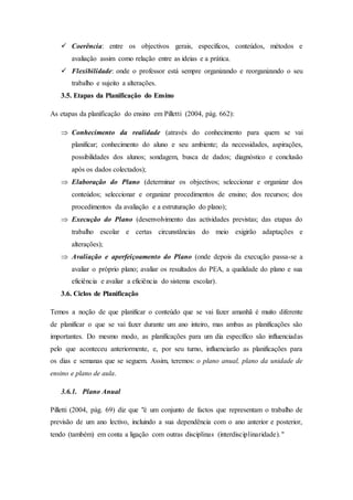  Coerência: entre os objectivos gerais, específicos, conteúdos, métodos e
avaliação assim como relação entre as ideias e a prática.
 Flexibilidade: onde o professor está sempre organizando e reorganizando o seu
trabalho e sujeito a alterações.
3.5. Etapas da Planificação do Ensino
As etapas da planificação do ensino em Pilletti (2004, pág. 662):
 Conhecimento da realidade (através do conhecimento para quem se vai
planificar; conhecimento do aluno e seu ambiente; da necessidades, aspirações,
possibilidades dos alunos; sondagem, busca de dados; diagnóstico e conclusão
após os dados colectados);
 Elaboração do Plano (determinar os objectivos; seleccionar e organizar dos
conteúdos; seleccionar e organizar procedimentos de ensino; dos recursos; dos
procedimentos da avaliação e a estruturação do plano);
 Execução do Plano (desenvolvimento das actividades previstas; das etapas do
trabalho escolar e certas circunstâncias do meio exigirão adaptações e
alterações);
 Avaliação e aperfeiçoamento do Plano (onde depois da execução passa-se a
avaliar o próprio plano; avaliar os resultados do PEA, a qualidade do plano e sua
eficiência e avaliar a eficiência do sistema escolar).
3.6. Ciclos de Planificação
Temos a noção de que planificar o conteúdo que se vai fazer amanhã é muito diferente
de planificar o que se vai fazer durante um ano inteiro, mas ambas as planificações são
importantes. Do mesmo modo, as planificações para um dia específico são influenciadas
pelo que aconteceu anteriormente, e, por seu turno, influenciarão as planificações para
os dias e semanas que se seguem. Assim, teremos: o plano anual, plano da unidade de
ensino e plano de aula.
3.6.1. Plano Anual
Pilletti (2004, pág. 69) diz que "é um conjunto de factos que representam o trabalho de
previsão de um ano lectivo, incluindo a sua dependência com o ano anterior e posterior,
tendo (também) em conta a ligação com outras disciplinas (interdisciplinaridade)."
 