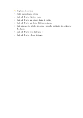 Exigências de uma aula
 Definir atempadamente o tema;
 Cada aula deve ter objectivos claros;
 Cada aula deve ter uma estrutura lógica da matéria;
 Cada aula deve ter uma função didáctica dominante;
 Cada aula deve ter métodos de ensinar e aprender (actividades do professor e
dos alunos);
 Cada aula deve ter meios didácticos; e
 Cada aula deve ter a divisão do tempo.
 