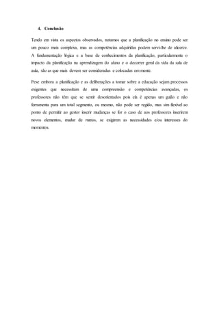 4. Conclusão
Tendo em vista os aspectos observados, notamos que a planificação no ensino pode ser
um pouco mais complexa, mas as competências adquiridas podem servi-lhe de alicerce.
A fundamentação lógica e a base de conhecimentos da planificação, particularmente o
impacto da planificação na aprendizagem do aluno e o decorrer geral da vida da sala de
aula, são as que mais devem ser consideradas e colocadas em mente.
Pese embora a planificação e as deliberações a tomar sobre a educação sejam processos
exigentes que necessitam de uma compreensão e competências avançadas, os
professores não têm que se sentir desorientados pois ela é apenas um guião e não
ferramenta para um total segmento, ou mesmo, não pode ser regido, mas sim flexível ao
ponto de permitir ao gestor inserir mudanças se for o caso de aos professores inserirem
novos elementos, mudar de rumos, se exigirem as necessidades e/ou interesses do
momentos.
 