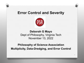 1
Error Control and Severity
Deborah G Mayo
Dept of Philosophy, Virginia Tech
November 13, 2022
Philosophy of Science Association
Multiplicity, Data-Dredging, and Error Control
 