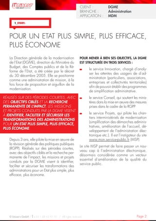 Page 2© Uniserv GmbH / +33 1 48 63 91 91  /  All rights reserved.
KUNDE: 		 Burda Ciscom GmbH
BRANCHE: 		 Dienstleistung	
ANWENDUNG:	 Dialogmarketing 	
KUNDE: 		 Burda Ciscom GmbH
BRANCHE: 		 Dienstleistung	
ANWENDUNG:	 Dialogmarketing 	
CLIENT :  		 DGME
BRANCHE : 	 Administration	
APPLICATION :	 MDM
POUR MENER À BIEN SES OBJECTIFS, LA DGME
EST STRUCTURÉE EN TROIS SERVICES :
	le service Innovation, chargé d’analy-
ser les attentes des usagers de d’ad-
ministration (particuliers, associations,
entreprises et collectivités territoriales)
afin de pouvoir établir des programmes
de simplification administrative.
	le service Conseil, qui soutient les minis-
tères dans la mise en œuvre des mesures
prises dans le cadre de la RGPP
	le service Projets, qui pilote les chan-
tiers interministériels de modernisation
(simplification des démarches adminis-
tratives, amélioration de l’accueil, dé-
veloppement de l’administration élec-
tronique etc.). Il est l’instigateur du site
www.mon.service-public.fr (MSP)
Le site MSP permet de faire passer un nou-
veau cap à l’administration électronique,
désormais considérée comme un vecteur
essentiel d’amélioration de la qualité du
service public.
La Direction générale de la modernisation
de l’Etat (DGME), direction du Ministère du
Budget, des Comptes publics et de la Ré-
forme de l’Etat, a été créée par le décret
du 30 décembre 2005. Elle se positionne
comme une administration de mission, à la
fois force de proposition et aiguillon de la
modernisation.
Depuis 3 ans, elle pilote la mise en œuvre de
la révision générale des politiques publiques
(RGPP). Réalisés sur des périodes courtes,
avec des objectifs ciblés et la recherche per-
manente de l’impact, les missions et projets
conduits par la DGME visent à identifier,
faciliter et sécuriser les transformations des
administrations pour un Etat plus simple, plus
efficace, plus économe.  
1_STORY:
RÉALISÉS SUR DES PÉRIODES COURTES, AVEC
DES OBJECTIFS CIBLÉS ET LA RECHERCHE
PERMANENTE DE L’IMPACT, LES MISSIONS
ET PROJETS CONDUITS PAR LA DGME VISENT
À IDENTIFIER, FACILITER ET SÉCURISER LES
TRANSFORMATIONS DES ADMINISTRATIONS
POUR UN ETAT PLUS SIMPLE, PLUS EFFICACE,
PLUS ÉCONOME.
POUR UN ETAT PLUS SIMPLE, PLUS EFFICACE,
PLUS ÉCONOME
 