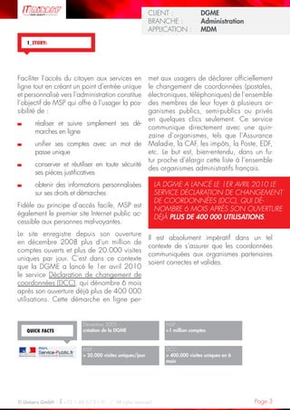 Page 3© Uniserv GmbH / +33 1 48 63 91 91  /  All rights reserved.
KUNDE: 		 Burda Ciscom G
BRANCHE: 		 Dienstleistung	
ANWENDUNG:	 Dialogmarketing
CLIENT :  		 DGME
BRANCHE :  	 Administration	
APPLICATION :	 MDM
1_STORY:
MSP :
1 million comptes
DCC :
 400.000 visites uniques en 6
mois
Décembre 2005 :
création de la DGME
MSP :
 20.000 visites uniques/jour
QUICK FACTS
Faciliter l’accès du citoyen aux services en
ligne tout en créant un point d’entrée unique
et personnalisé vers l’administration constitue
l’objectif de MSP qui offre à l’usager la pos-
sibilité de :
	réaliser et suivre simplement ses dé-
marches en ligne
	unifier ses comptes avec un mot de
passe unique
	conserver et réutiliser en toute sécurité
ses pièces justificatives
	obtenir des informations personnalisées
sur ses droits et démarches
Fidèle au principe d’accès facile, MSP est
également le premier site Internet public ac-
cessible aux personnes mal-voyantes.
Le site enregistre depuis son ouverture
en décembre 2008 plus d’un million de
comptes ouverts et plus de 20.000 visites
uniques par jour. C’est dans ce contexte
que la DGME a lancé le 1er avril 2010
le service Déclaration de changement de
coordonnées (DCC), qui dénombre 6 mois
après son ouverture déjà plus de 400 000
utilisations. Cette démarche en ligne per-
met aux usagers de déclarer officiellement
le changement de coordonnées (postales,
électroniques, téléphoniques) de l’ensemble
des membres de leur foyer à plusieurs or-
ganismes publics, semi-publics ou privés
en quelques clics seulement. Ce service
communique directement avec une quin-
zaine d’organismes, tels que l’Assurance
Maladie, la CAF, les impôts, la Poste, EDF,
etc. Le but est, bien-entendu, dans un fu-
tur proche d’élargir cette liste à l’ensemble
des organismes administratifs français.
Il est absolument impératif dans un tel
contexte de s’assurer que les coordonnées
communiquées aux organismes partenaires
soient correctes et valides.
LA DGME A LANCÉ LE 1ER AVRIL 2010 LE
SERVICE DÉCLARATION DE CHANGEMENT
DE COORDONNÉES (DCC), QUI DÉ-
NOMBRE 6 MOIS APRÈS SON OUVERTURE
DÉJÀ PLUS DE 400 000 UTILISATIONS.
 