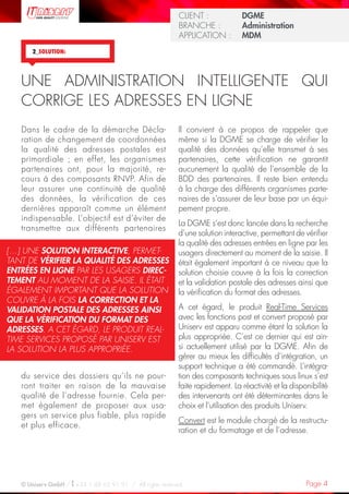 Page 4© Uniserv GmbH / +33 1 48 63 91 91  /  All rights reserved.
KUNDE: 		 Burda Ciscom GmbH
BRANCHE: 		 Dienstleistung	
ANWENDUNG:	 Dialogmarketing 	
KUNDE: 		 Burda Ciscom GmbH
BRANCHE: 		 Dienstleistung	
ANWENDUNG:	 Dialogmarketing 	
CLIENT :  		 DGME
BRANCHE : 	 Administration	
APPLICATION :	 MDM
2_SOLUTION:
Il convient à ce propos de rappeler que
même si la DGME se charge de vérifier la
qualité des données qu’elle transmet à ses
partenaires, cette vérification ne garantit
aucunement la qualité de l’ensemble de la
BDD des partenaires. Il reste bien entendu
à la charge des différents organismes parte-
naires de s’assurer de leur base par un équi-
pement propre.
La DGME s’est donc lancée dans la recherche
d’une solution interactive, permettant de vérifier
la qualité des adresses entrées en ligne par les
usagers directement au moment de la saisie. Il
était également important à ce niveau que la
solution choisie couvre à la fois la correction
et la validation postale des adresses ainsi que
la vérification du format des adresses.
A cet égard, le produit Real-Time Services
avec les fonctions post et convert proposé par
Uniserv est apparu comme étant la solution la
plus appropriée. C’est ce dernier qui est ain-
si actuellement utilisé par la DGME. Afin de
gérer au mieux les difficultés d’intégration, un
support technique a été commandé. L’intégra-
tion des composants techniques sous linux s’est
faite rapidement. La réactivité et la disponibilité
des intervenants ont été déterminantes dans le
choix et l’utilisation des produits Uniserv.
Convert est le module chargé de la restructu-
ration et du formatage et de l’adresse.
Dans le cadre de la démarche Décla-
ration de changement de coordonnées
la qualité des adresses postales est
primordiale ; en effet, les organismes
partenaires ont, pour la majorité, re-
cours à des composants RNVP. Afin de
leur assurer une continuité de qualité
des données, la vérification de ces
dernières apparaît comme un élément
indispensable. L’objectif est d’éviter de
transmettre aux différents partenaires
du service des dossiers qu’ils ne pour-
ront traiter en raison de la mauvaise
qualité de l’adresse fournie. Cela per-
met également de proposer aux usa-
gers un service plus fiable, plus rapide
et plus efficace.
UNE ADMINISTRATION INTELLIGENTE QUI
CORRIGE LES ADRESSES EN LIGNE
[…] UNE SOLUTION INTERACTIVE, PERMET-
TANT DE VÉRIFIER LA QUALITÉ DES ADRESSES
ENTRÉES EN LIGNE PAR LES USAGERS DIREC-
TEMENT AU MOMENT DE LA SAISIE. IL ÉTAIT
ÉGALEMENT IMPORTANT QUE LA SOLUTION
COUVRE À LA FOIS LA CORRECTION ET LA
VALIDATION POSTALE DES ADRESSES AINSI
QUE LA VÉRIFICATION DU FORMAT DES
ADRESSES. A CET ÉGARD, LE PRODUIT REAL-
TIME SERVICES PROPOSÉ PAR UNISERV EST
LA SOLUTION LA PLUS APPROPRIÉE.
 