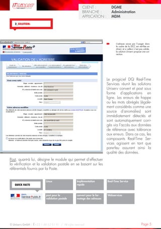 Page 5© Uniserv GmbH / +33 1 48 63 91 91  /  All rights reserved.
KUNDE: 		 Burda Ciscom G
BRANCHE: 		 Dienstleistung	
ANWENDUNG:	 Dialogmarketing
CLIENT :  		 DGME
BRANCHE :  	 Administration	
APPLICATION :	 MDM
Implémentation
rapide
Webservices
Linux
post pour la
validation postale
QUICK FACTS
Post, quant-à lui, désigne le module qui permet d’effectuer
la vérification et la validation postale en se basant sur les
référentiels fournis par la Poste.
Le progiciel DQ Real-Time
Services réunit les solutions
Uniserv convert et post sous
forme d’applications en
ligne. Les erreurs de frappe
ou les mots abrégés (égale-
ment considérés comme une
source d’anomalies) sont
immédiatement détectés et
sont automatiquement corri-
gés via l’accès aux données
de référence avec tolérance
aux erreurs. Dans ce cas, les
composants Real-Time Ser-
vices agi­ssent en tant que
pare-feu assurant ainsi la
qualité des données.
2_SOLUTION:
convert pour le for-
matage des adresses
Real-Time Service
L’adresse saisie par l’usager dans
le cadre de la DCC est vérifiée en
direct, et si celle-ci n’est pas valide,
la solution Uniserv propose une cor-
rection.
 