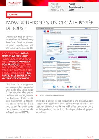 Page 6© Uniserv GmbH / +33 1 48 63 91 91  /  All rights reserved.
KUNDE: 		 Burda Ciscom GmbH
BRANCHE: 		 Dienstleistung	
ANWENDUNG:	 Dialogmarketing 	
KUNDE: 		 Burda Ciscom GmbH
BRANCHE: 		 Dienstleistung	
ANWENDUNG:	 Dialogmarketing 	
CLIENT :  		 DGME
BRANCHE : 	 Administration	
APPLICATION :	 MDM
3_SUCCESS:
Il ne s’agit d’ailleurs ici pas uniquement d’une plus value pour
l’usager mais également pour l’administration française, qui
apparait désormais via le site MSP et les démarches qui y
sont disponibles, plus rapide, plus simple et davantage per-
sonnalisée.
Depuis leur mise en service,
les modules de Data Quality
Real-Time Services convert
et post, actuellement utili-
sés pour la démarche Dé-
claration de changement
de coordonnées, apportent
une réelle plus value quant
à l’ergonomie des pages
dédiées au renseignement
de l’adresse. Cela contri-
bue notamment à faciliter
les saisies faites par l’usa-
ger, ce qui fait aussi partie
de la valeur du service dé-
veloppé par la DGME.
L’ADMINISTRATION EN UN CLIC À LA PORTÉE
DE TOUS !
IL NE S’AGIT PAS UNIQUE-
MENT D’UNE PLUS VALUE
POUR L’USAGER MAIS ÉGALE-
MENT POUR L’ADMINISTRA-
TION FRANÇAISE, QUI APPA-
RAIT DÉSORMAIS VIA LE SITE
MSP ET LES DÉMARCHES QUI
Y SONT DISPONIBLES, PLUS
RAPIDE, PLUS SIMPLE ET DA-
VANTAGE PERSONNALISÉE.
Le site : www.mon.service-public.fr (MSP)
 