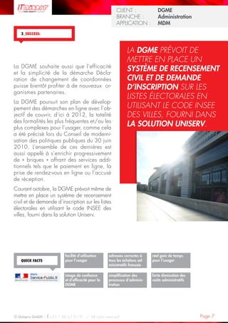 Page 7© Uniserv GmbH / +33 1 48 63 91 91  /  All rights reserved.
KUNDE: 		 Burda Ciscom G
BRANCHE: 		 Dienstleistung	
ANWENDUNG:	 Dialogmarketing
CLIENT :  		 DGME
BRANCHE :  	 Administration	
APPLICATION :	 MDM
La DGME souhaite aussi que l’efficacité
et la simplicité de la démarche Décla-
ration de changement de coordonnées
puisse bientôt profiter à de nouveaux  or-
ganismes partenaires.
La DGME poursuit son plan de dévelop-
pement des démarches en ligne avec l’ob-
jectif de couvrir, d’ici à 2012, la totalité
des formalités les plus fréquentes et/ou les
plus complexes pour l’usager, comme cela
a été précisé lors du Conseil de moderni-
sation des politiques publiques du 30 juin
2010. L’ensemble de ces dernières est
aussi appelé à s’enrichir progressivement
de « briques » offrant des services addi-
tionnels tels que le paiement en ligne, la
prise de rendez-vous en ligne ou l’accusé
de réception.  
Courant octobre, la DGME prévoit même de
mettre en place un système de recensement
civil et de demande d’inscription sur les listes
électorales en utilisant le code INSEE des
villes, fourni dans la solution Uniserv.
3_SUCCESS:
LA DGME PRÉVOIT DE
METTRE EN PLACE UN
SYSTÈME DE RECENSEMENT
CIVIL ET DE DEMANDE
D’INSCRIPTION SUR LES
LISTES ÉLECTORALES EN
UTILISANT LE CODE INSEE
DES VILLES, FOURNI DANS
LA SOLUTION UNISERV.
adresses correctes à
tous les échelons ad-
ministratifs français
forte diminution des
coûts administratifs
facilité d’utilisation
pour l’usager
image de confiance
et d’efficacité pour la
DGME
QUICK FACTS
simplification des
processus d’adminis-
tration
réel gain de temps
pour l’usager
 