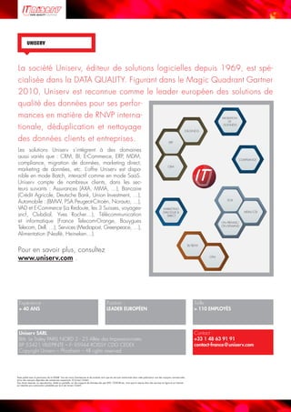 Page 8© Uniserv GmbH / +33 1 48 63 91 91  /  All rights reserved.
UNISERV
Texte publié avec la permission de la DGME. Tous les noms d’entreprises et de produits ainsi que les services mentionnés dans cette publication sont des marques commerciales
et/ou des marques déposées des entreprises respectives. © Uniserv GmbH.
Tous droits réservés. La reproduction, totale ou partielle, sur des supports de données tels que DVD, CD-ROM etc. ainsi que la reprise dans des services en ligne et sur Internet
est interdite sans autorisation préalable par écrit de Uniserv GmbH.
La société Uniserv, éditeur de solutions logicielles depuis 1969, est spé-
cialisée dans la DATA QUALITY. Figurant dans le Magic Quadrant Gartner
2010, Uniserv est reconnue comme le leader européen des solutions de
qualité des données pour ses perfor-
mances en matière de RNVP interna-
tionale, déduplication et nettoyage
des données clients et entreprises.
Les solutions Uniserv s’intègrent à des domaines 
aussi variés que : CRM, BI, E-Commerce, ERP, MDM, 
compliance, migration de données, marketing direct, 
marketing de données, etc. L’offre Uniserv est dispo-
nible en mode Batch, interactif comme en mode SaaS. 
Uniserv compte de nombreux clients, dans les sec-
teurs suivants : Assurances (AXA, MMA, …), Bancaire 
(Crédit Agricole, Deutsche Bank, Union Investment, …), 
Auto­mobile : (BMW, PSA Peugeot-Citroën, Norauto, …),
VAD et E-Commerce (La Redoute, les 3 Suisses, voyages-
sncf, Clubdial, Yves Rocher…), Télécommunication
et informatique (France Telecom-Orange, Bouygues 
Telecom, Dell, …), Services (Mediapost, Greenpeace, …),
Alimentation (Nestlé, Heineken…).
Pour en savoir plus, consultez
www.uniserv.com .
Expérience :
 40 ANS
Position :
LEADER EUROPÉEN
Taille :
 110 EMPLOYÉS
Uniserv SARL   
Bât. Le Sisley PARIS NORD 2 - 23 Allée des Impressionnistes
BP 53421 VILLEPINTE – F- 95944 ROISSY CDG CEDEX
Copyright Uniserv – Pforzheim – All rights reserved
Contact :
+33 1 48 63 91 91
contact-france@uniserv.com
MARKETING
DIALOGUE 
DIRECT
BI/BDW
CPM
CRM
ERP
E-BUSINESS
MIGRATION
DE
DONNÉES
SOA
ON PREMISE/
ON DEMAND
MDM/CDI
COMPLIANCE
 
