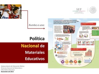 Rumbo a una:

Política
Nacional de
Materiales
Educativos
Subsecretaría de Educación Básica
Direccion General de Materiales e
Informática Educativa
Noviembre del 2013

 