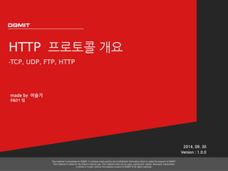 HTTP 프로토콜 개요 
-TCP, UDP, FTP, HTTP 
2014. 09. 30 
Version : 1.0.0 
This material is proprietary to DGMIT. It contains trade secrets and confidential information which is solely the property of DGMIT. 
This material is solely for the Client’s internal use. This material shall not be used, reproduced, copied, disclosed, transmitted, 
in whole or in part, without the express consent of DGMIT © All rights reserved. 
made by 이슬기 
R&D1 팀 
 