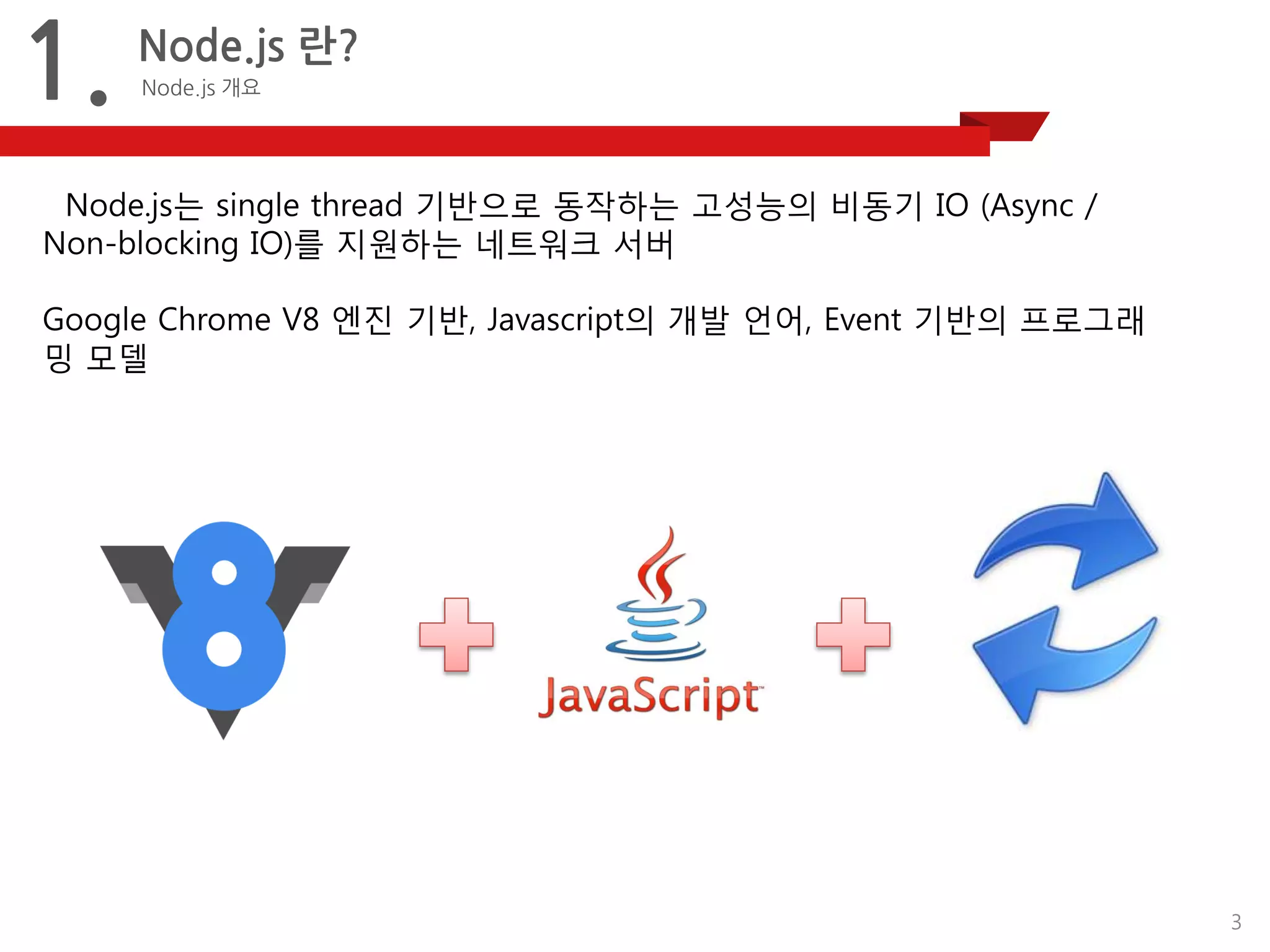 3 
1. 
Node.js 란? 
Node.js개요 
Node.js는single thread기반으로동작하는고성능의비동기IO (Async/ Non-blocking IO)를지원하는네트워크서버 
Google Chrome V8엔진기반,Javascript의개발언어, Event기반의프로그래밍모델  