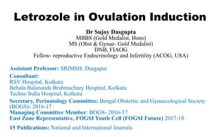 Letrozole in Ovulation Induction
1
Dr Sujoy Dasgupta
MBBS (Gold Medalist, Hons)
MS (Obst & Gynae- Gold Medalist)
DNB, FIAOG
Fellow- reproductive Endocrinology and Infertility (ACOG, USA)
Assistant Professor: SRIMSH, Durgapur
Consultant:
RSV Hospital, Kolkata
Behala Balananda Brahmachary Hospital, Kolkata
Techno India Hospital, Kolkata
Secretary, Perinatology Committee: Bengal Obstetric and Gynaecological Society
(BOGS)- 2016-17
Managing Committee Member: BOGS- 2016-17
East Zone Representative, FOGSI Youth Cell (FOGSI Future) 2017-18
15 Publications: National and International Journals
 
