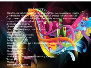El profesional del diseño gráfico es un especialista en comunicaciones visuales
y su trabajo se relaciona con todos los pasos del proceso comunicacional, en
cuyo contexto, la acción de crear un objeto visual es sólo un aspecto de ese
proceso. Este proceso incluye los siguientes aspectos:
Definición del problema.
Determinación de objetivos.
Concepción de estrategia comunicacional.
Visualización.
Programación de producción.
Supervisión de producción.
Evaluación.
Este proceso requiere que el diseñador posea un conocimiento íntimo de las
áreas de:
Comunicación visual.
Comunicación.
Percepción visual.
Administración de recursos económicos y humanos.
Tecnología.
Medios.
Técnicas de evaluación.
 