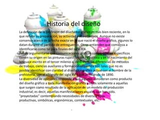Historia del diseño
La definición de la profesión del diseñador gráfico es más bien reciente, en lo
que refiere su preparación, su actividad y sus objetivos. Aunque no existe
consenso acerca de la fecha exacta en la que nació el diseño gráfico, algunos lo
datan durante el período de entreguerras. Otros entienden que comienza a
identificarse como tal para finales del siglo XIX.
Puede argumentarse que comunicaciones gráficas con propósitos específicos
tienen su origen en las pinturas rupestres del Paleolítico y en el nacimiento del
lenguaje escrito en el tercer milenio a. de C. Pero las diferencias de métodos
de trabajo, ciencias auxiliares y formación requerida son tales que no es
posible identificar con claridad al diseñador gráfico actual con el hombre de la
prehistoria, con el xilógrafo del siglo XV o con el litógrafo de 1890.
La diversidad de opiniones responde a que algunos consideran como producto
del diseño gráfico a toda manifestación gráfica y otros solamente a aquellas
que surgen como resultado de la aplicación de un modelo de producción
industrial; es decir, aquellas manifestaciones visuales que han sido
"proyectadas" contemplando necesidades de diversos tipos:
productivas, simbólicas, ergonómicas, contextuales, etc.
 