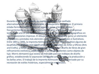 Siglo XX


Durante el siglo XIX el diseño de mensajes visuales fue confiado
alternativamente a dos profesionales: el dibujante o el impresor. El primero
estaba formado como artista y el segundo como artesano, ambos
frecuentemente en las mismas escuelas de artes y oficios. Para el impresor
tenía como arte el uso de ornamentos y la selección de fuentes tipográficas en
sus composiciones impresas. El dibujante veía a la tipografía como un elemento
secundario y prestaba más atención a elementos ornamentales e ilustrativos.
Entre 1891 y 1896, la imprenta Kelmscott de William Morris publicó algunos de
los productos gráficos más significativos del Movimiento de Artes y Oficios (Arts
and Crafts), y fundó un lucrativo negocio basado en el diseño de libros de gran
refinamiento estilístico, vendiéndolos a las clases pudientes como objetos de
lujo. Morris demostró que existía un mercado para los trabajos de diseño
gráfico, estableciendo la separación del diseño con respecto a la producción y
las bellas artes. El trabajo de la imprenta Kelmscott está caracterizado por su
recreación de estilos históricos, especialmente medievales.
 