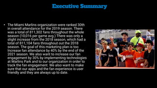 Executive Summary


• The Miami Marlins organization were ranked 30th
in overall attendance for the 2019 season. There
was a total of 811,302 fans throughout the whole
season (10,016 per game avg.) There was only a
slight increase from the 2018 season, which had a
total of 811,104 fans throughout out the 2018
season. The goal of this marketing plan is too
Increase fan attendance by 40% by the end of the
2021 season. We also want to increase our fan
engagement by 30% by implementing technologies
at Marlins Park and to our organization in order to
track the fan engagement. We also want to make
sure that our apps and the fan experience is user
friendly and they are always up to date.
 