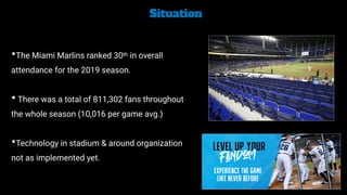 Situation


•The Miami Marlins ranked 30th in overall
attendance for the 2019 season.


• There was a total of 811,302 fans throughout
the whole season (10,016 per game avg.)


•Technology in stadium & around organization
not as implemented yet.
 