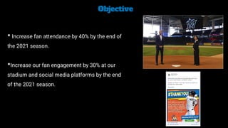 Objective


• Increase fan attendance by 40% by the end of
the 2021 season.


•Increase our fan engagement by 30% at our
stadium and social media platforms by the end
of the 2021 season.
 