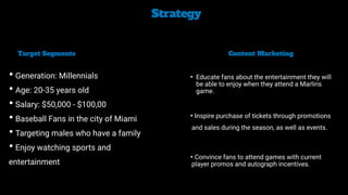 Strategy


• Generation: Millennials


• Age: 20-35 years old


• Salary: $50,000 - $100,00


• Baseball Fans in the city of Miami


• Targeting males who have a family


• Enjoy watching sports and
entertainment
Target Segments
• Educate fans about the entertainment they will
be able to enjoy when they attend a Marlins
game.


• Inspire purchase of tickets through promotions
and sales during the season, as well as events.


• Convince fans to attend games with current
player promos and autograph incentives.


Content Marketing
 